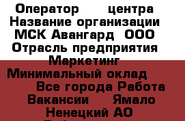 Оператор Call-центра › Название организации ­ МСК Авангард, ООО › Отрасль предприятия ­ Маркетинг › Минимальный оклад ­ 30 000 - Все города Работа » Вакансии   . Ямало-Ненецкий АО,Губкинский г.
